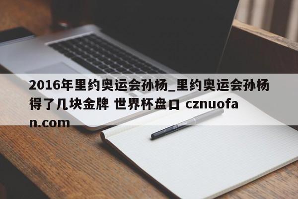 2016年里约奥运会孙杨_里约奥运会孙杨得了几块金牌 世界杯盘口 cznuofan.com