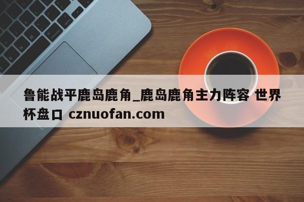 鲁能战平鹿岛鹿角_鹿岛鹿角主力阵容 世界杯盘口 cznuofan.com