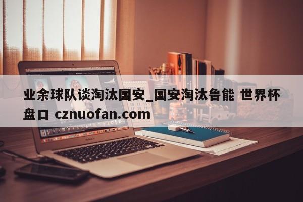 业余球队谈淘汰国安_国安淘汰鲁能 世界杯盘口 cznuofan.com