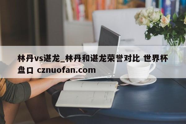 林丹vs谌龙_林丹和谌龙荣誉对比 世界杯盘口 cznuofan.com