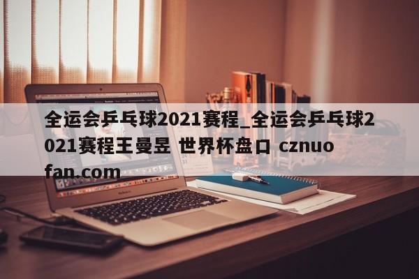 全运会乒乓球2021赛程_全运会乒乓球2021赛程王曼昱 世界杯盘口 cznuofan.com
