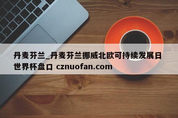 丹麦芬兰_丹麦芬兰挪威北欧可持续发展日 世界杯盘口 cznuofan.com